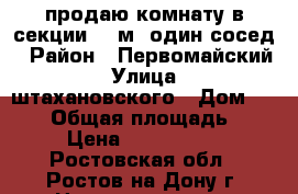 продаю комнату в секции 18 м2 один сосед › Район ­ Первомайский › Улица ­ штахановского › Дом ­ 14/2 › Общая площадь ­ 30 › Цена ­ 1 000 000 - Ростовская обл., Ростов-на-Дону г. Недвижимость » Квартиры продажа   . Ростовская обл.,Ростов-на-Дону г.